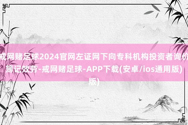 戒网赌足球2024官网左证网下向专科机构投资者询价簿记效劳-戒网赌足球-APP下载(安卓/ios通用版)