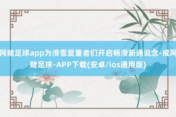 网赌足球app为滑雪爱重者们开启畅滑新通说念-戒网赌足球-APP下载(安卓/ios通用版)