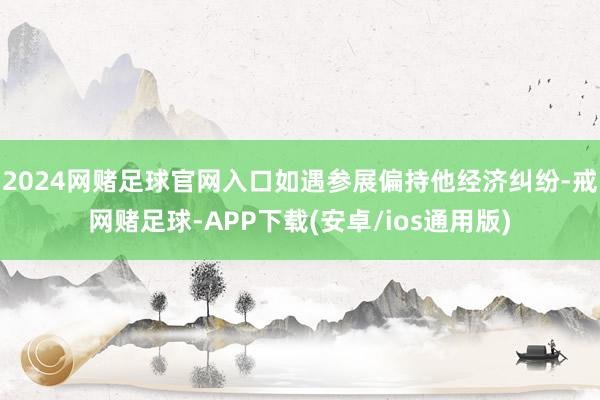 2024网赌足球官网入口如遇参展偏持他经济纠纷-戒网赌足球-APP下载(安卓/ios通用版)