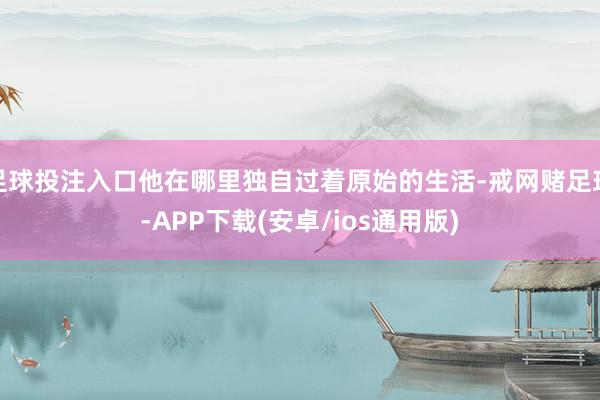 足球投注入口他在哪里独自过着原始的生活-戒网赌足球-APP下载(安卓/ios通用版)