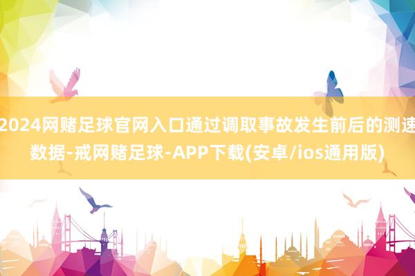 2024网赌足球官网入口通过调取事故发生前后的测速数据-戒网赌足球-APP下载(安卓/ios通用版)