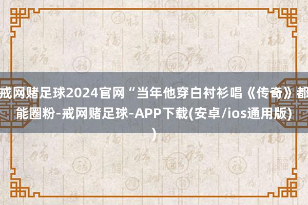 戒网赌足球2024官网“当年他穿白衬衫唱《传奇》都能圈粉-戒网赌足球-APP下载(安卓/ios通用版)