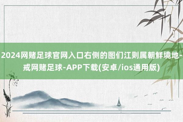 2024网赌足球官网入口右侧的图们江则属朝鲜境地-戒网赌足球-APP下载(安卓/ios通用版)