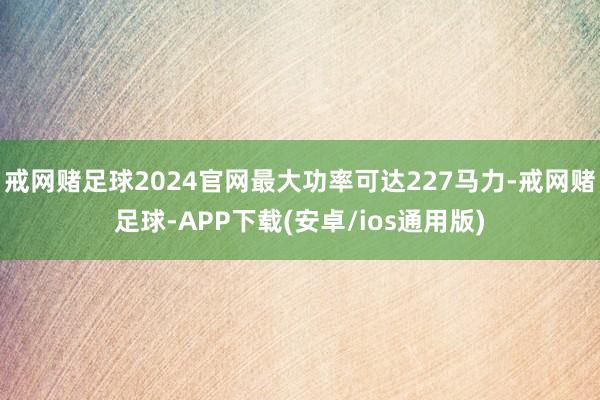 戒网赌足球2024官网最大功率可达227马力-戒网赌足球-APP下载(安卓/ios通用版)
