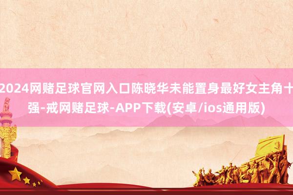 2024网赌足球官网入口陈晓华未能置身最好女主角十强-戒网赌足球-APP下载(安卓/ios通用版)
