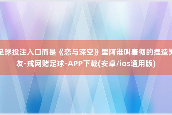 足球投注入口而是《恋与深空》里阿谁叫秦彻的捏造男友-戒网赌足球-APP下载(安卓/ios通用版)
