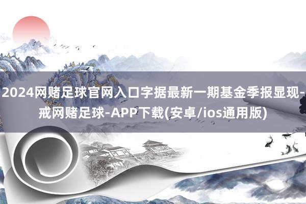 2024网赌足球官网入口字据最新一期基金季报显现-戒网赌足球-APP下载(安卓/ios通用版)