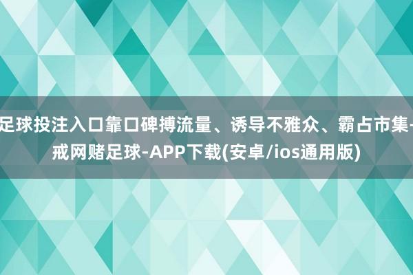 足球投注入口靠口碑搏流量、诱导不雅众、霸占市集-戒网赌足球-APP下载(安卓/ios通用版)