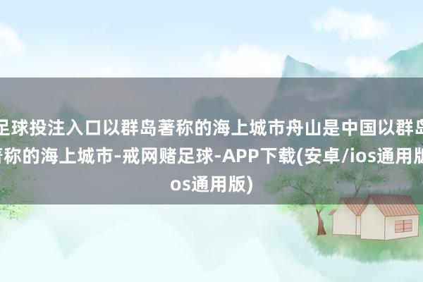 足球投注入口以群岛著称的海上城市舟山是中国以群岛著称的海上城市-戒网赌足球-APP下载(安卓/ios通用版)