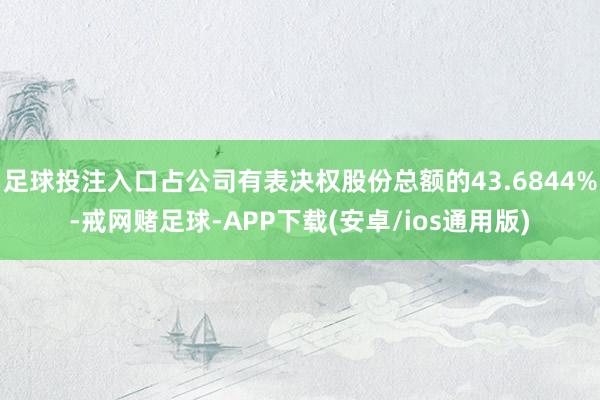 足球投注入口占公司有表决权股份总额的43.6844%-戒网赌足球-APP下载(安卓/ios通用版)
