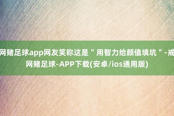 网赌足球app网友笑称这是＂用智力给颜值填坑＂-戒网赌足球-APP下载(安卓/ios通用版)