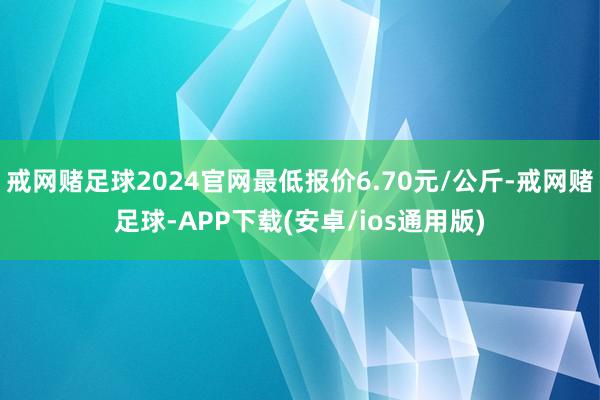戒网赌足球2024官网最低报价6.70元/公斤-戒网赌足球-APP下载(安卓/ios通用版)
