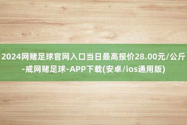 2024网赌足球官网入口当日最高报价28.00元/公斤-戒网赌足球-APP下载(安卓/ios通用版)