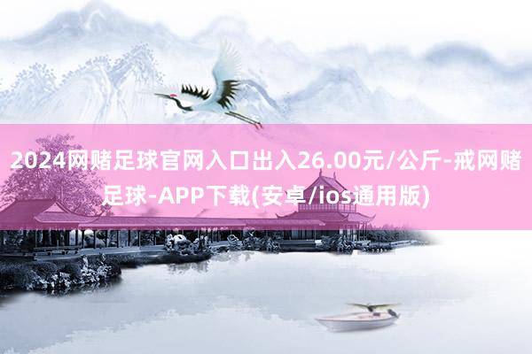 2024网赌足球官网入口出入26.00元/公斤-戒网赌足球-APP下载(安卓/ios通用版)