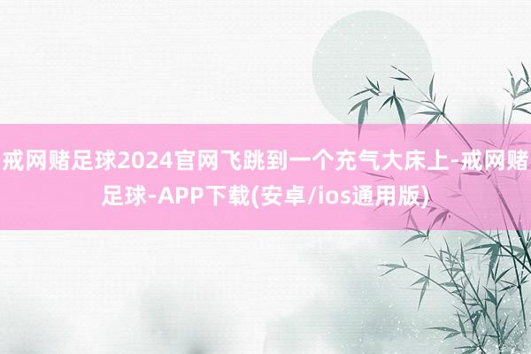 戒网赌足球2024官网飞跳到一个充气大床上-戒网赌足球-APP下载(安卓/ios通用版)