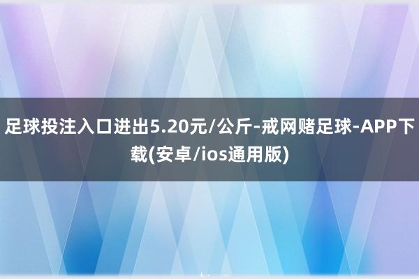 足球投注入口进出5.20元/公斤-戒网赌足球-APP下载(安卓/ios通用版)
