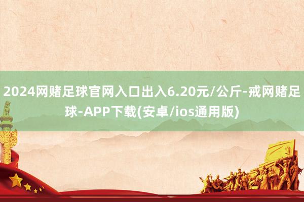 2024网赌足球官网入口出入6.20元/公斤-戒网赌足球-APP下载(安卓/ios通用版)