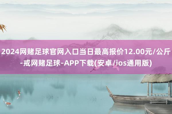 2024网赌足球官网入口当日最高报价12.00元/公斤-戒网赌足球-APP下载(安卓/ios通用版)