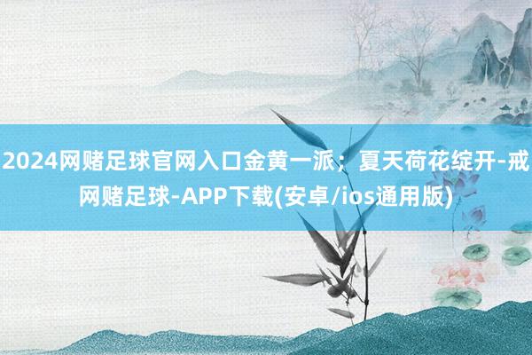 2024网赌足球官网入口金黄一派；夏天荷花绽开-戒网赌足球-APP下载(安卓/ios通用版)