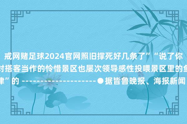 戒网赌足球2024官网照旧撑死好几条了”“说了你们也不信”再次激发公众对搭客当作的怜惜景区也屡次领导感性投喂景区里的鱼也并不都是“自律”的 --------------------●据皆鲁晚报、海报新闻、大河报●背负裁剪：韩金惠●一级审核：姚佳●二级审核：董磊●三级审核：龚程 发布于：山东省-戒网赌足球-APP下载(安卓/ios通用版)