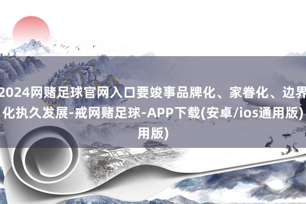 2024网赌足球官网入口要竣事品牌化、家眷化、边界化执久发展-戒网赌足球-APP下载(安卓/ios通用版)