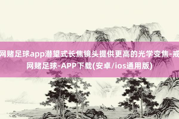 网赌足球app潜望式长焦镜头提供更高的光学变焦-戒网赌足球-APP下载(安卓/ios通用版)
