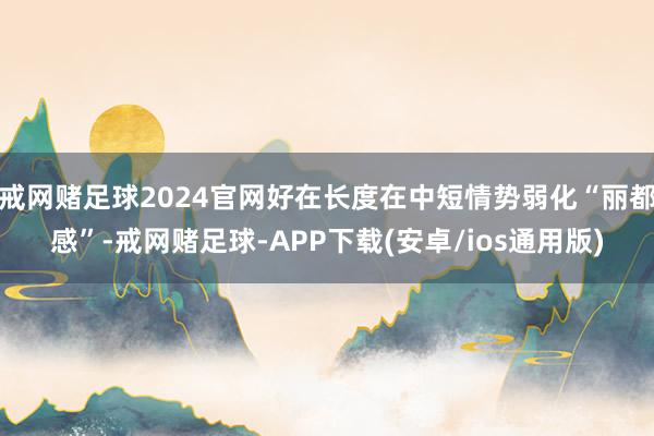 戒网赌足球2024官网好在长度在中短情势弱化“丽都感”-戒网赌足球-APP下载(安卓/ios通用版)