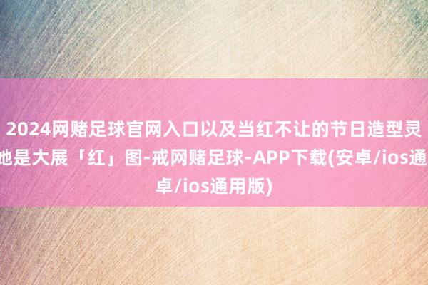2024网赌足球官网入口以及当红不让的节日造型灵感！她是大展「红」图-戒网赌足球-APP下载(安卓/ios通用版)