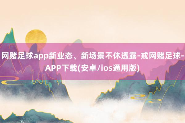 网赌足球app新业态、新场景不休透露-戒网赌足球-APP下载(安卓/ios通用版)