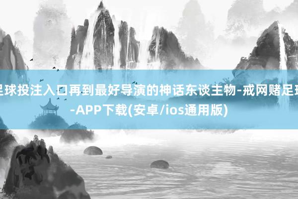 足球投注入口再到最好导演的神话东谈主物-戒网赌足球-APP下载(安卓/ios通用版)