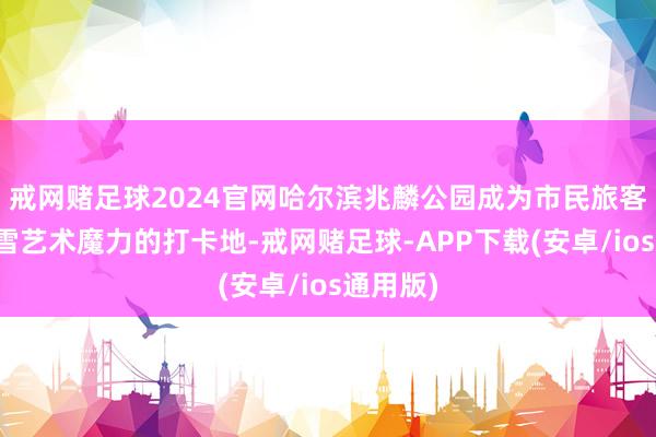 戒网赌足球2024官网哈尔滨兆麟公园成为市民旅客感受冰雪艺术魔力的打卡地-戒网赌足球-APP下载(安卓/ios通用版)