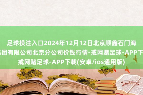 足球投注入口2024年12月12日北京顺鑫石门海外农居品批发市集集团有限公司北京分公司价钱行情-戒网赌足球-APP下载(安卓/ios通用版)