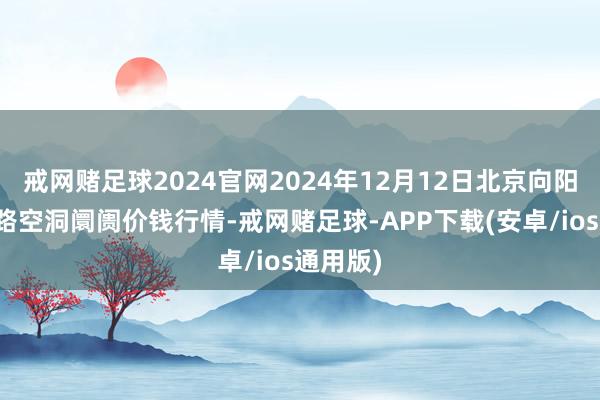 戒网赌足球2024官网2024年12月12日北京向阳区大洋路空洞阛阓价钱行情-戒网赌足球-APP下载(安卓/ios通用版)