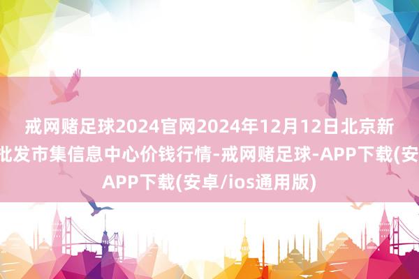 戒网赌足球2024官网2024年12月12日北京新发地农副家具批发市集信息中心价钱行情-戒网赌足球-APP下载(安卓/ios通用版)