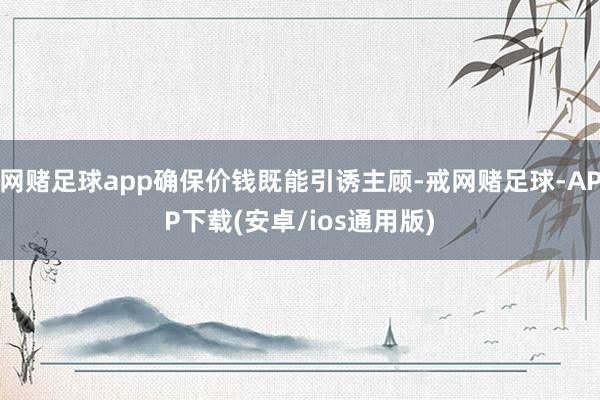 网赌足球app确保价钱既能引诱主顾-戒网赌足球-APP下载(安卓/ios通用版)