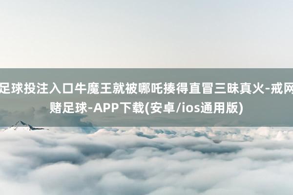 足球投注入口牛魔王就被哪吒揍得直冒三昧真火-戒网赌足球-APP下载(安卓/ios通用版)