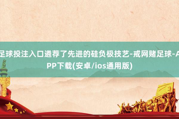 足球投注入口遴荐了先进的硅负极技艺-戒网赌足球-APP下载(安卓/ios通用版)