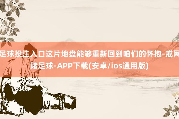 足球投注入口这片地盘能够重新回到咱们的怀抱-戒网赌足球-APP下载(安卓/ios通用版)
