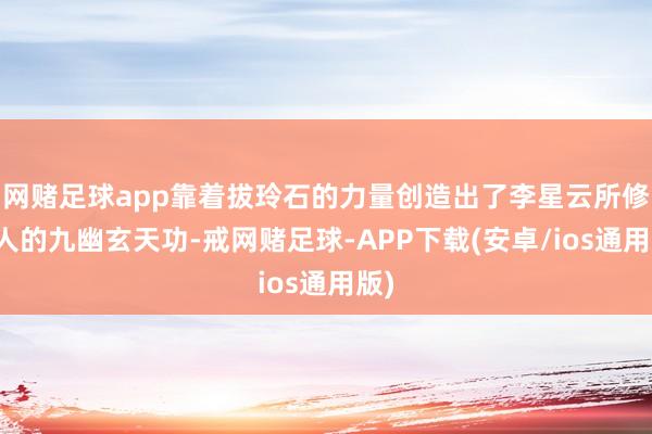网赌足球app靠着拔玲石的力量创造出了李星云所修王人的九幽玄天功-戒网赌足球-APP下载(安卓/ios通用版)