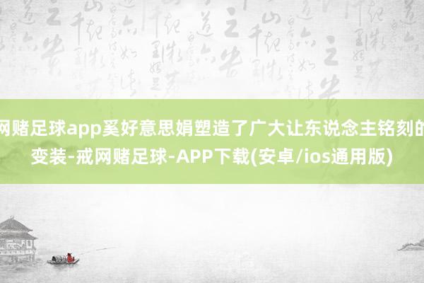 网赌足球app奚好意思娟塑造了广大让东说念主铭刻的变装-戒网赌足球-APP下载(安卓/ios通用版)