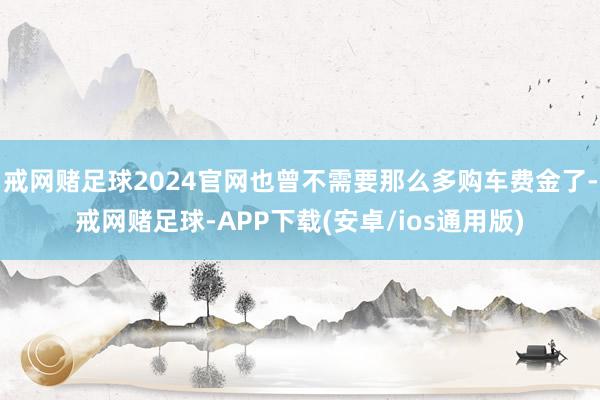 戒网赌足球2024官网也曾不需要那么多购车费金了-戒网赌足球-APP下载(安卓/ios通用版)