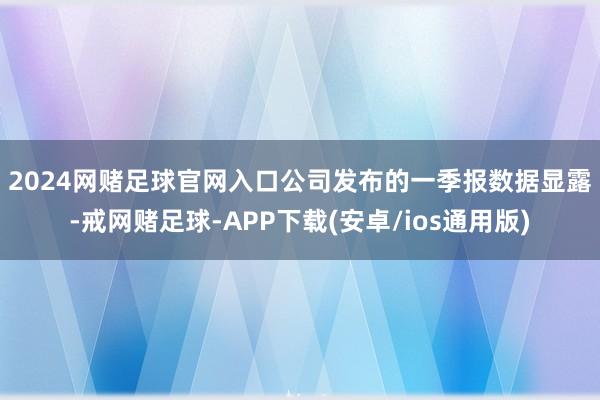 2024网赌足球官网入口　　公司发布的一季报数据显露-戒网赌足球-APP下载(安卓/ios通用版)