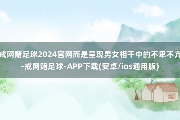戒网赌足球2024官网而是呈现男女相干中的不卑不亢-戒网赌足球-APP下载(安卓/ios通用版)