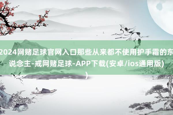2024网赌足球官网入口那些从来都不使用护手霜的东说念主-戒网赌足球-APP下载(安卓/ios通用版)