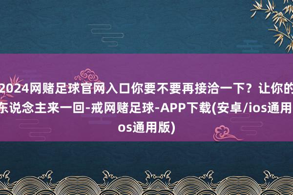 2024网赌足球官网入口你要不要再接洽一下？让你的家东说念主来一回-戒网赌足球-APP下载(安卓/ios通用版)