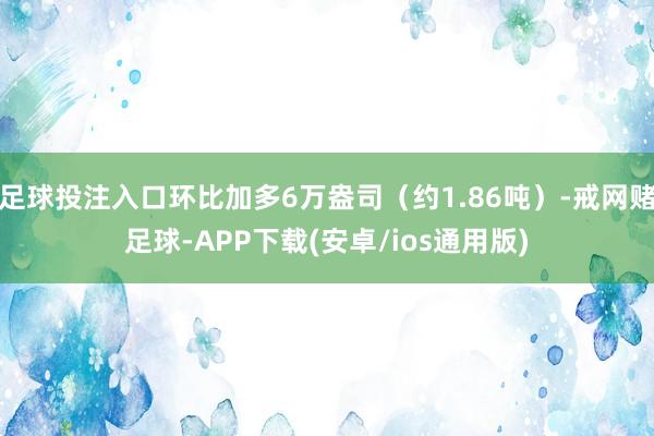 足球投注入口环比加多6万盎司（约1.86吨）-戒网赌足球-APP下载(安卓/ios通用版)