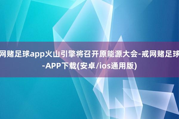 网赌足球app火山引擎将召开原能源大会-戒网赌足球-APP下载(安卓/ios通用版)