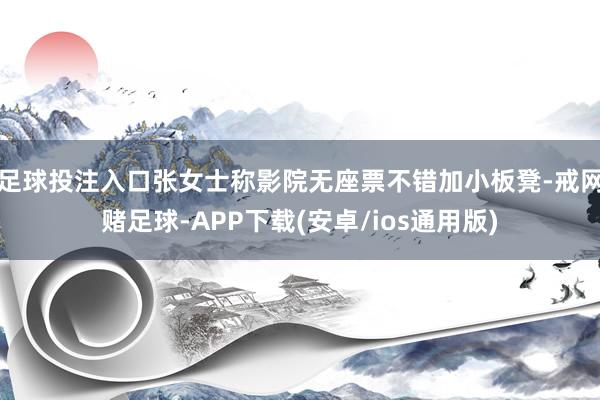 足球投注入口张女士称影院无座票不错加小板凳-戒网赌足球-APP下载(安卓/ios通用版)