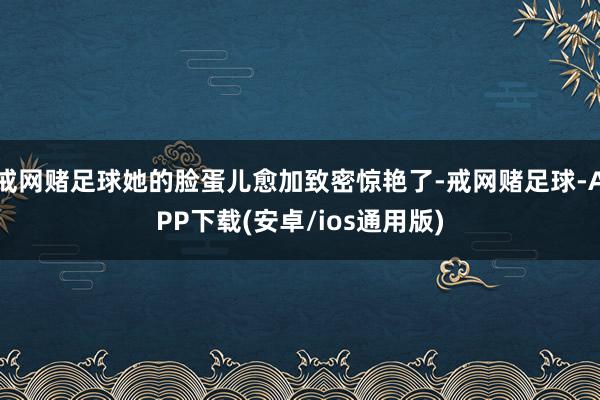 戒网赌足球她的脸蛋儿愈加致密惊艳了-戒网赌足球-APP下载(安卓/ios通用版)