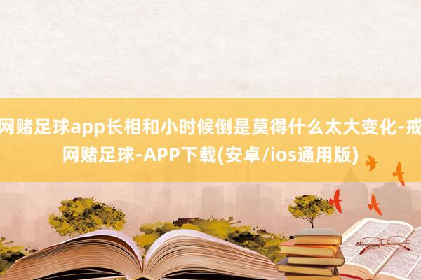 网赌足球app长相和小时候倒是莫得什么太大变化-戒网赌足球-APP下载(安卓/ios通用版)